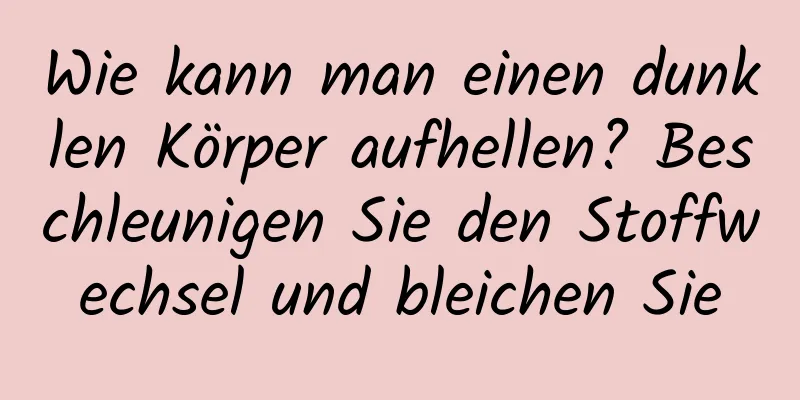 Wie kann man einen dunklen Körper aufhellen? Beschleunigen Sie den Stoffwechsel und bleichen Sie