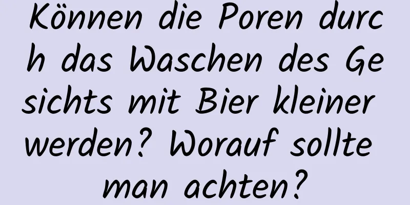 Können die Poren durch das Waschen des Gesichts mit Bier kleiner werden? Worauf sollte man achten?
