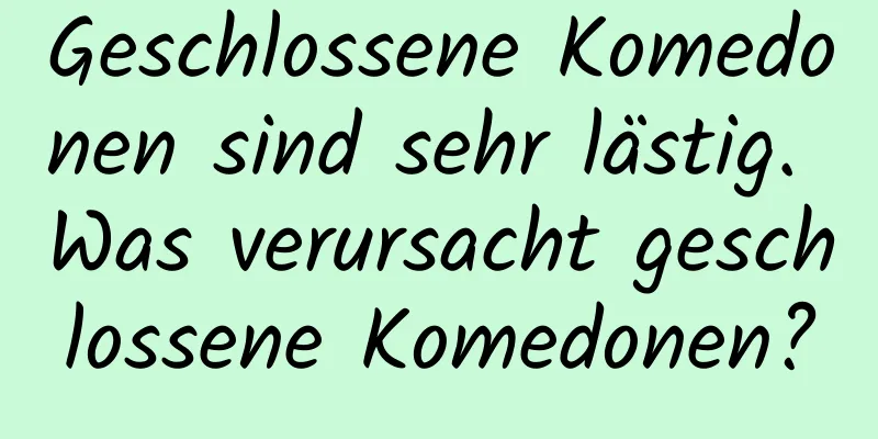 Geschlossene Komedonen sind sehr lästig. Was verursacht geschlossene Komedonen?