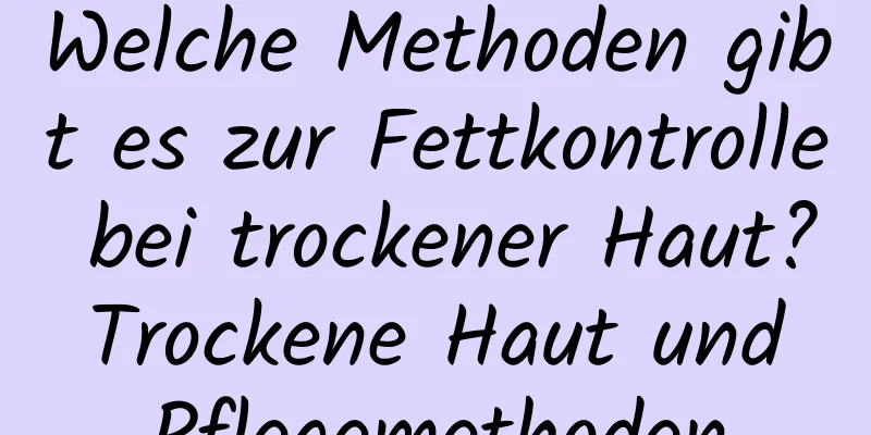 Welche Methoden gibt es zur Fettkontrolle bei trockener Haut? Trockene Haut und Pflegemethoden