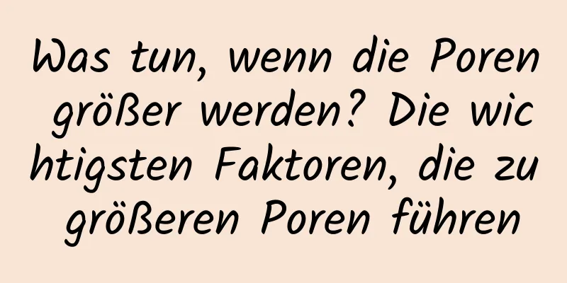 Was tun, wenn die Poren größer werden? Die wichtigsten Faktoren, die zu größeren Poren führen