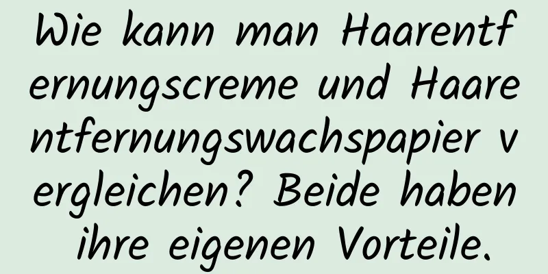 Wie kann man Haarentfernungscreme und Haarentfernungswachspapier vergleichen? Beide haben ihre eigenen Vorteile.