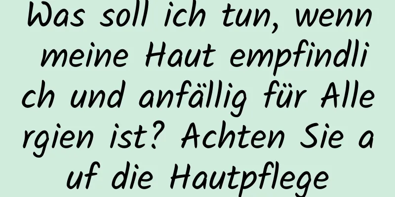 Was soll ich tun, wenn meine Haut empfindlich und anfällig für Allergien ist? Achten Sie auf die Hautpflege