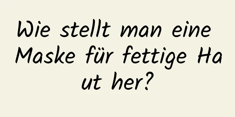 Wie stellt man eine Maske für fettige Haut her?