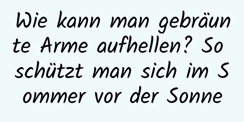 Wie kann man gebräunte Arme aufhellen? So schützt man sich im Sommer vor der Sonne