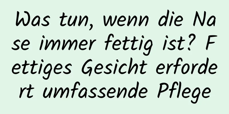Was tun, wenn die Nase immer fettig ist? Fettiges Gesicht erfordert umfassende Pflege