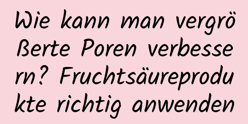 Wie kann man vergrößerte Poren verbessern? Fruchtsäureprodukte richtig anwenden