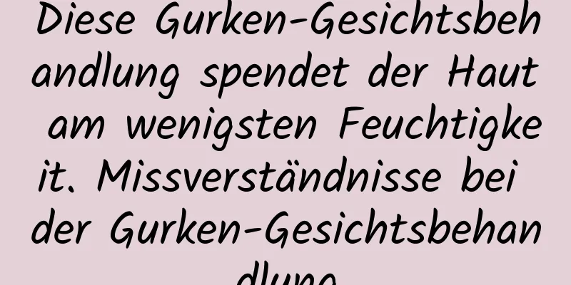 Diese Gurken-Gesichtsbehandlung spendet der Haut am wenigsten Feuchtigkeit. Missverständnisse bei der Gurken-Gesichtsbehandlung