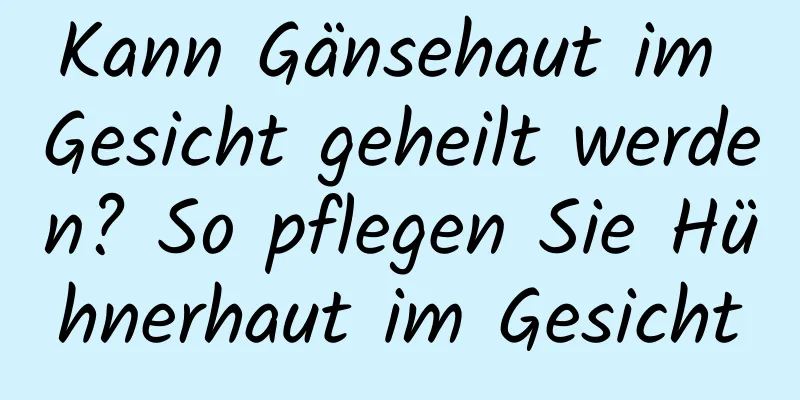 Kann Gänsehaut im Gesicht geheilt werden? So pflegen Sie Hühnerhaut im Gesicht