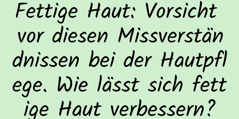 Fettige Haut: Vorsicht vor diesen Missverständnissen bei der Hautpflege. Wie lässt sich fettige Haut verbessern?