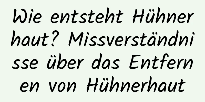 Wie entsteht Hühnerhaut? Missverständnisse über das Entfernen von Hühnerhaut