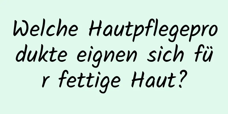 Welche Hautpflegeprodukte eignen sich für fettige Haut?
