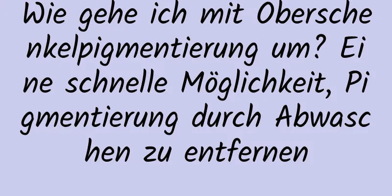 Wie gehe ich mit Oberschenkelpigmentierung um? Eine schnelle Möglichkeit, Pigmentierung durch Abwaschen zu entfernen