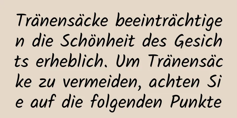Tränensäcke beeinträchtigen die Schönheit des Gesichts erheblich. Um Tränensäcke zu vermeiden, achten Sie auf die folgenden Punkte