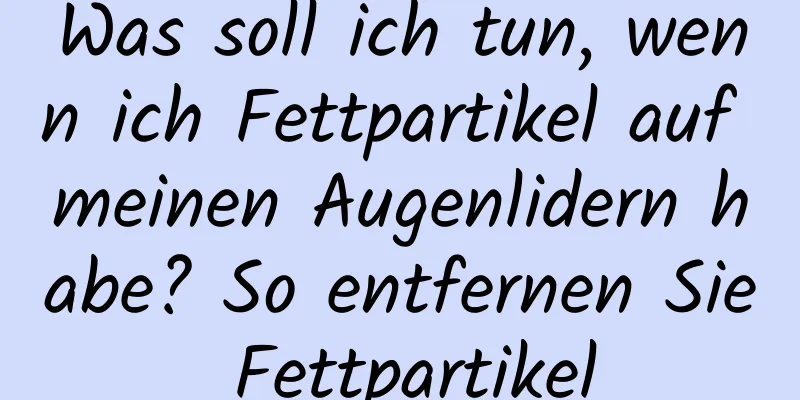 Was soll ich tun, wenn ich Fettpartikel auf meinen Augenlidern habe? So entfernen Sie Fettpartikel