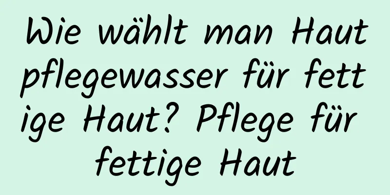 Wie wählt man Hautpflegewasser für fettige Haut? Pflege für fettige Haut