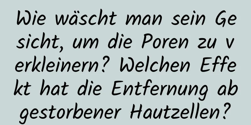Wie wäscht man sein Gesicht, um die Poren zu verkleinern? Welchen Effekt hat die Entfernung abgestorbener Hautzellen?