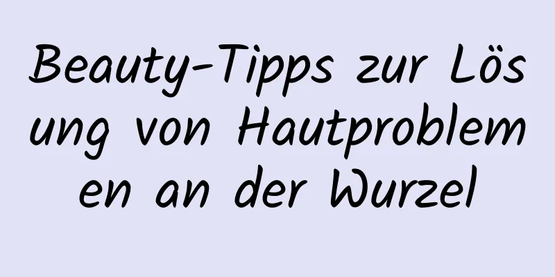 Beauty-Tipps zur Lösung von Hautproblemen an der Wurzel