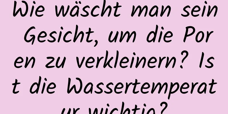 Wie wäscht man sein Gesicht, um die Poren zu verkleinern? Ist die Wassertemperatur wichtig?