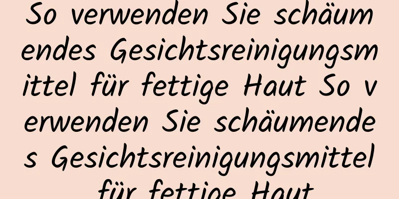 So verwenden Sie schäumendes Gesichtsreinigungsmittel für fettige Haut So verwenden Sie schäumendes Gesichtsreinigungsmittel für fettige Haut
