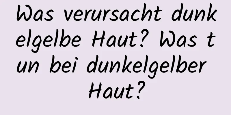 Was verursacht dunkelgelbe Haut? Was tun bei dunkelgelber Haut?