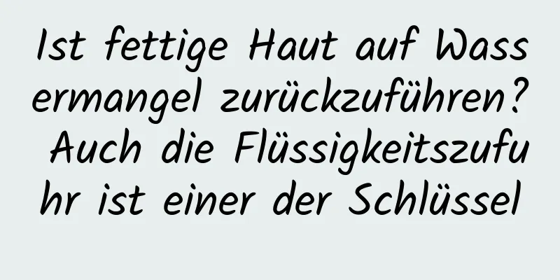 Ist fettige Haut auf Wassermangel zurückzuführen? Auch die Flüssigkeitszufuhr ist einer der Schlüssel