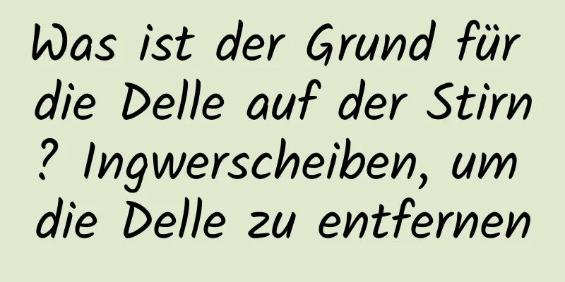 Was ist der Grund für die Delle auf der Stirn? Ingwerscheiben, um die Delle zu entfernen