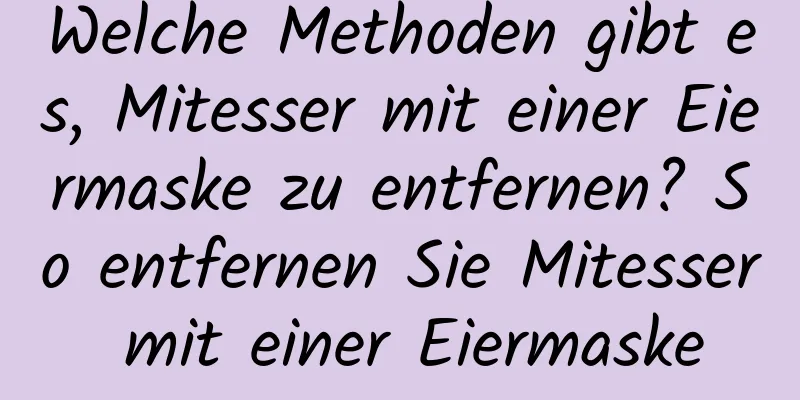 Welche Methoden gibt es, Mitesser mit einer Eiermaske zu entfernen? So entfernen Sie Mitesser mit einer Eiermaske