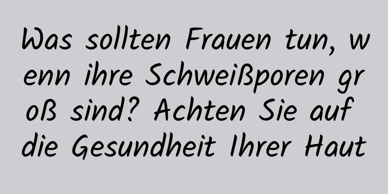 Was sollten Frauen tun, wenn ihre Schweißporen groß sind? Achten Sie auf die Gesundheit Ihrer Haut