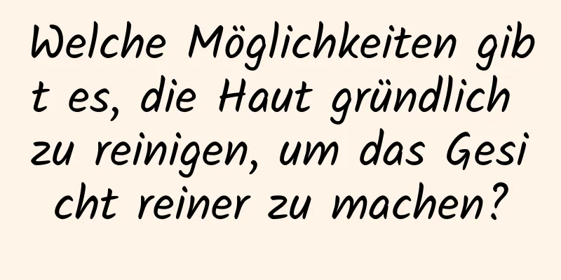 Welche Möglichkeiten gibt es, die Haut gründlich zu reinigen, um das Gesicht reiner zu machen?