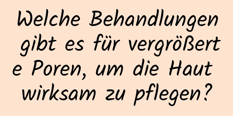 Welche Behandlungen gibt es für vergrößerte Poren, um die Haut wirksam zu pflegen?