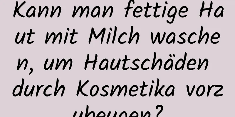 Kann man fettige Haut mit Milch waschen, um Hautschäden durch Kosmetika vorzubeugen?