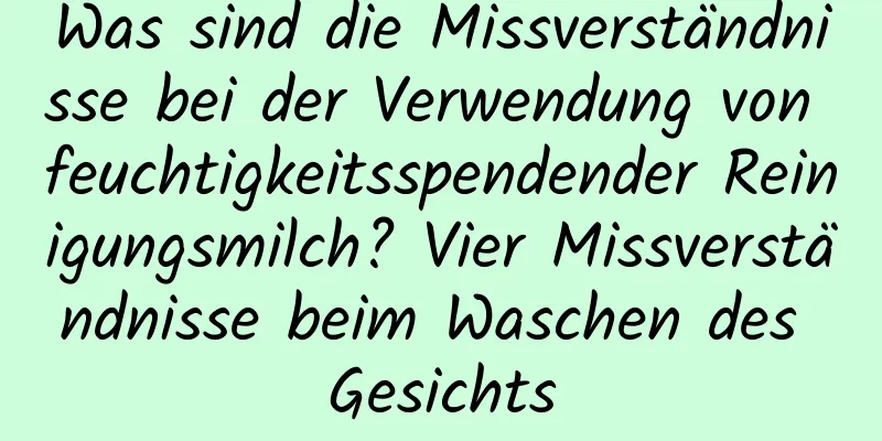 Was sind die Missverständnisse bei der Verwendung von feuchtigkeitsspendender Reinigungsmilch? Vier Missverständnisse beim Waschen des Gesichts