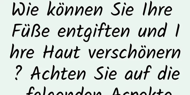 Wie können Sie Ihre Füße entgiften und Ihre Haut verschönern? Achten Sie auf die folgenden Aspekte