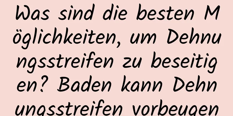 Was sind die besten Möglichkeiten, um Dehnungsstreifen zu beseitigen? Baden kann Dehnungsstreifen vorbeugen