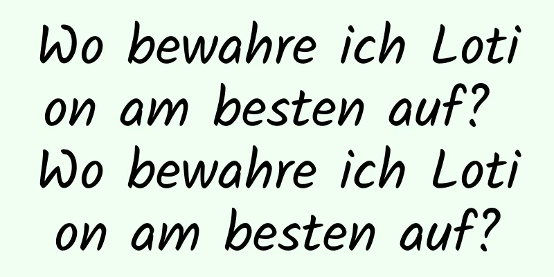 Wo bewahre ich Lotion am besten auf? Wo bewahre ich Lotion am besten auf?