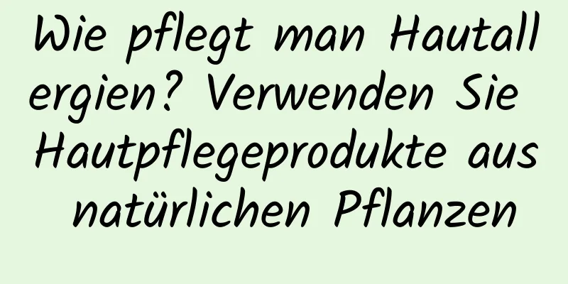 Wie pflegt man Hautallergien? Verwenden Sie Hautpflegeprodukte aus natürlichen Pflanzen