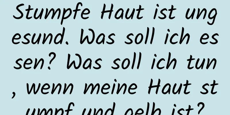 Stumpfe Haut ist ungesund. Was soll ich essen? Was soll ich tun, wenn meine Haut stumpf und gelb ist?