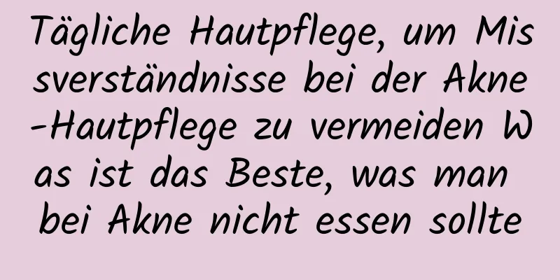 Tägliche Hautpflege, um Missverständnisse bei der Akne-Hautpflege zu vermeiden Was ist das Beste, was man bei Akne nicht essen sollte