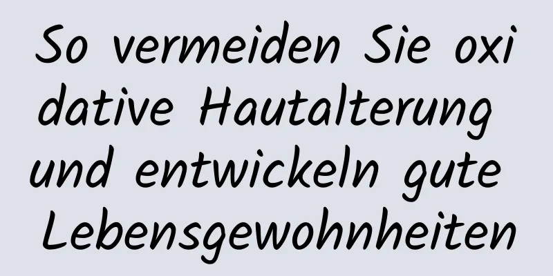 So vermeiden Sie oxidative Hautalterung und entwickeln gute Lebensgewohnheiten