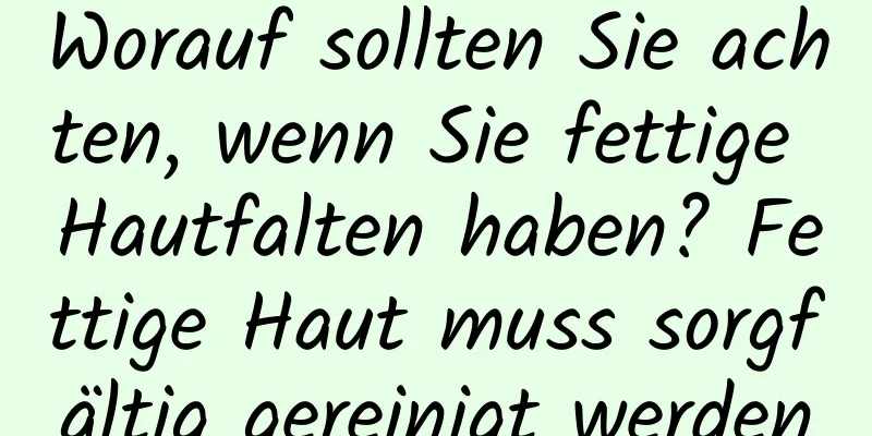 Worauf sollten Sie achten, wenn Sie fettige Hautfalten haben? Fettige Haut muss sorgfältig gereinigt werden