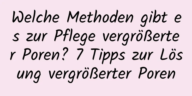 Welche Methoden gibt es zur Pflege vergrößerter Poren? 7 Tipps zur Lösung vergrößerter Poren