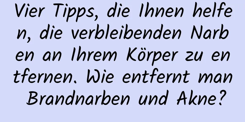 Vier Tipps, die Ihnen helfen, die verbleibenden Narben an Ihrem Körper zu entfernen. Wie entfernt man Brandnarben und Akne?