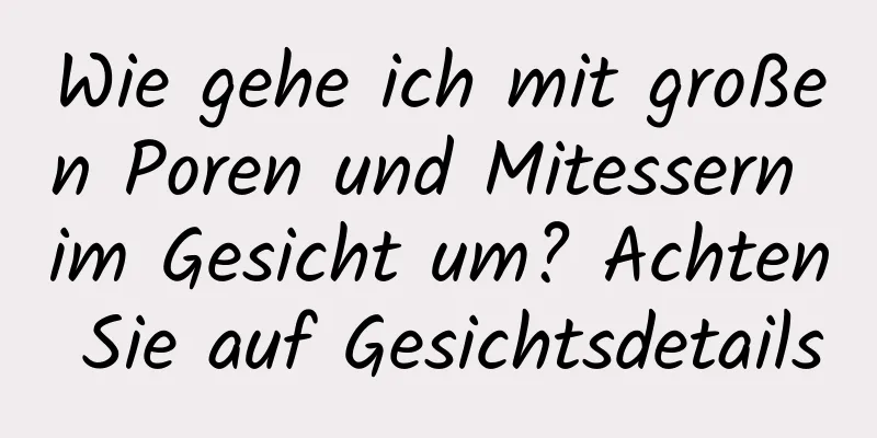 Wie gehe ich mit großen Poren und Mitessern im Gesicht um? Achten Sie auf Gesichtsdetails