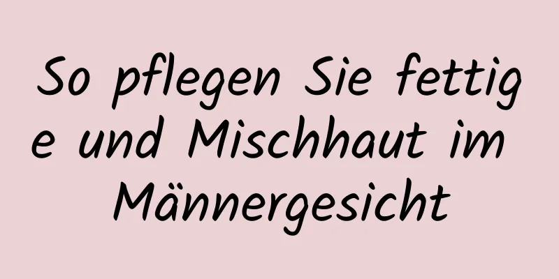 So pflegen Sie fettige und Mischhaut im Männergesicht