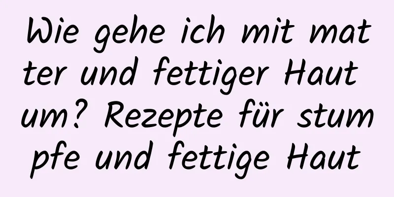 Wie gehe ich mit matter und fettiger Haut um? Rezepte für stumpfe und fettige Haut