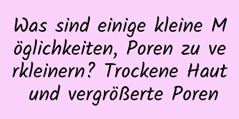 Was sind einige kleine Möglichkeiten, Poren zu verkleinern? Trockene Haut und vergrößerte Poren
