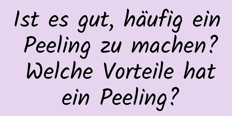 Ist es gut, häufig ein Peeling zu machen? Welche Vorteile hat ein Peeling?