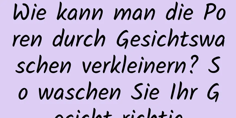 Wie kann man die Poren durch Gesichtswaschen verkleinern? So waschen Sie Ihr Gesicht richtig