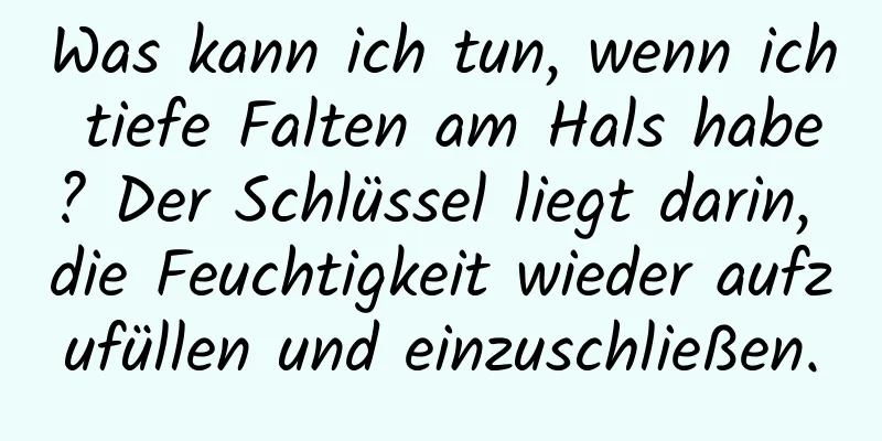 Was kann ich tun, wenn ich tiefe Falten am Hals habe? Der Schlüssel liegt darin, die Feuchtigkeit wieder aufzufüllen und einzuschließen.